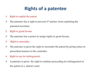 Rights of a patentee
1. Right to exploit the patent.
 The patentee has a right to prevent 3rd parties, from exploiting the
patented invention.
2. Right to grant license.
 The patentee has a power to assign rights or grant license.
3. Right to surrender.
 The patentee is given the right to surrender the patent by giving notice in
prescribed manner to the controller.
4. Right to sue for infringement.
 A patentee is given the right to institute proceeding for infringement of
the patent in a district court .
 