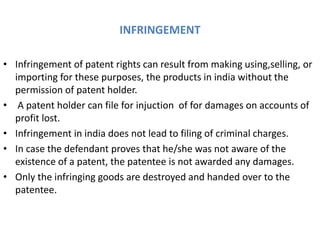 INFRINGEMENT
• Infringement of patent rights can result from making using,selling, or
importing for these purposes, the products in india without the
permission of patent holder.
• A patent holder can file for injuction of for damages on accounts of
profit lost.
• Infringement in india does not lead to filing of criminal charges.
• In case the defendant proves that he/she was not aware of the
existence of a patent, the patentee is not awarded any damages.
• Only the infringing goods are destroyed and handed over to the
patentee.
 