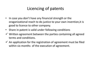 Licencing of patents
• In case you don’t have any financial strength or the
oraganizational reach to do justice to your own invention,it is
good to licence to other company.
• Share in patent is valid under following conditions
 Written agreement between the parties containing all agreed
terms and conditions.
 An application for the registration of agreement must be filed
within six months of the execution of agreement.
 