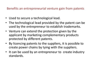 Benefits an entrepreneurial venture gain from patents
• Used to secure a technological lead.
• The technological lead provided by the patent can be
used by the entrepreneur to establish trademarks.
• Venture can extend the protection given by the
applicant by marketing complementary products
protected by different patents.
• By licencing patents to the suppliers, it is possible to
create power chains by tying with the suppliers.
• It can be used by an entrepreneur to create industry
standards.
 