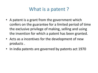 What is a patent ?
• A patent is a grant from the government which
confers on the guarantee for a limited period of time
the exclusive privilege of making, selling and using
the invention for which a patent has been granted.
• Acts as a incentives for the development of new
products .
• In india patents are governed by patents act 1970
 