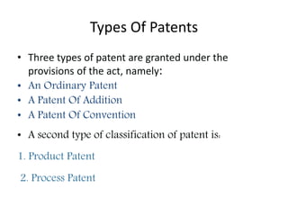Types Of Patents
• Three types of patent are granted under the
provisions of the act, namely:
• An Ordinary Patent
• A Patent Of Addition
• A Patent Of Convention
• A second type of classification of patent is:
1. Product Patent
2. Process Patent
 