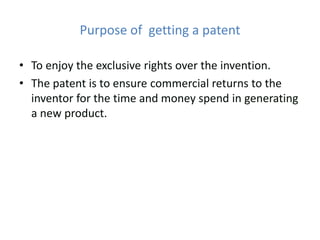 Purpose of getting a patent
• To enjoy the exclusive rights over the invention.
• The patent is to ensure commercial returns to the
inventor for the time and money spend in generating
a new product.
 