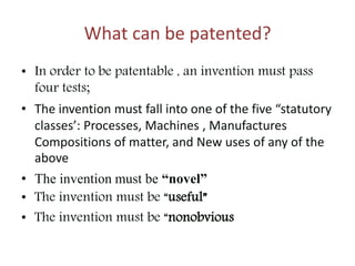 What can be patented?
• In order to be patentable , an invention must pass
four tests;
• The invention must fall into one of the five “statutory
classes’: Processes, Machines , Manufactures
Compositions of matter, and New uses of any of the
above
• The invention must be “novel”
• The invention must be “useful”
• The invention must be “nonobvious
 
