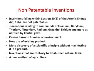 Non Patentable Inventions
• Inventions falling within Section 20(1) of the Atomic Energy
Act, 1962 are not patentable.
• . Inventions relating to compounds of Uranium, Beryllium,
Thorium, Plutonium, Radium, Graphite, Lithium and more as
notified by Central govt.
• Causes harm to humans or environment.
• New use of existing product.
• Mere discovery of a scientific principle without manifesting
it in a product.
• Inventions that are contrary to established natural laws.
• A new method of agriculture.
 