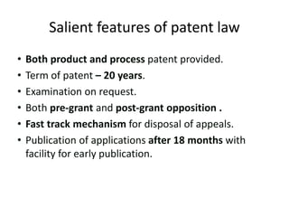 Salient features of patent law
• Both product and process patent provided.
• Term of patent – 20 years.
• Examination on request.
• Both pre-grant and post-grant opposition .
• Fast track mechanism for disposal of appeals.
• Publication of applications after 18 months with
facility for early publication.
 