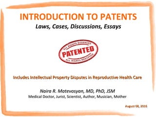 INTRODUCTION TO
PATENTS & TRADE SECRETS
Laws, Cases, Essays, Discussions
Includes Intellectual Property Disputes in Reproductive Health CareIncludes Intellectual Property Disputes in Reproductive Health Care
Naira R. Matevosyan, MD, PhD, JSMNaira R. Matevosyan, MD, PhD, JSM
Medical Doctor, Jurist, Scientist, Author, Musician, MotherMedical Doctor, Jurist, Scientist, Author, Musician, Mother
August 08, 2016August 08, 2016
 