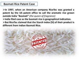 Basmati Rice Patent Case
In 1997, when an American company RiceTec was granted a
patent by the US patent office to call the aromatic rice grown
outside India "Basmati“ (the queen of fragrance)
India filed case as the basmati rice is geographical indication.
But RiceTec claimed that the Starch index (SI) of their product is
different from Indian Basmati Rice.
 