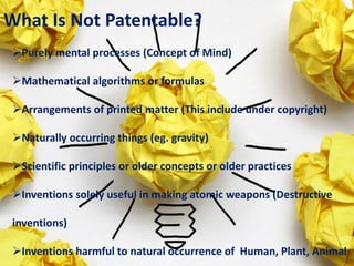 What Is Not Patentable?
Purely mental processes (Concept of Mind)
Mathematical algorithms or formulas
Arrangements of printed matter (This include under copyright)
Naturally occurring things (eg. gravity)
Scientific principles or older concepts or older practices
Inventions solely useful in making atomic weapons (Destructive
inventions)
Inventions harmful to natural occurrence of Human, Plant, Animal
 