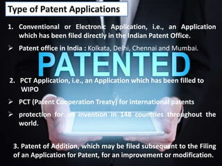Type of Patent Applications
2. PCT Application, i.e., an Application which has been filled to
WIPO
 PCT (Patent Cooperation Treaty) for international patents
 protection for an invention in 148 countries throughout the
world.
1. Conventional or Electronic Application, i.e., an Application
which has been filed directly in the Indian Patent Office.
 Patent office in India : Kolkata, Delhi, Chennai and Mumbai.
3. Patent of Addition, which may be filed subsequent to the Filing
of an Application for Patent, for an improvement or modification.
 