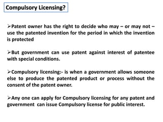 Compulsory Licensing?
Patent owner has the right to decide who may – or may not –
use the patented invention for the period in which the invention
is protected
But government can use patent against interest of patentee
with special conditions.
Compulsory licensing:- is when a government allows someone
else to produce the patented product or process without the
consent of the patent owner.
Any one can apply for Compulsory licensing for any patent and
government can issue Compulsory license for public interest.
 