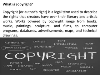 What is copyright?
Copyright (or author’s right) is a legal term used to describe
the rights that creators have over their literary and artistic
works. Works covered by copyright range from books,
music, paintings, sculpture, and films, to computer
programs, databases, advertisements, maps, and technical
drawings.
 