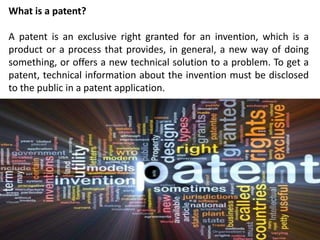 What is a patent?
A patent is an exclusive right granted for an invention, which is a
product or a process that provides, in general, a new way of doing
something, or offers a new technical solution to a problem. To get a
patent, technical information about the invention must be disclosed
to the public in a patent application.
 