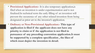 • Provisional Application:- It is also temporary application,is
filed when an invention is under experimentation and is not
finalized.In technical term the early filling of an invention will
prevent the occurence of any other related invention from being
designated as prior art to the inventor’s application.
• Ordinary or Non-Provisional Application:- This type of
application is filed if the applicant does not have any
priority to claim or if the application is not filed in
pursuance of any preceding convention application.It must
be supported by a complete specification , the likes of
which must depict the invention in detail.
 