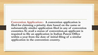 Convention Application:- A convention application is
filed for claiming a priority date based on the same or
substantially similer application filed in any of convention
countries.To avail a status of convention,an applicant is
required to file an application in Indian Patent Office
within a year from the date of initial filing of a similar
application in the convention country.
 