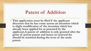 Patent of Addition
• This application must be filed if the applicant
discovers that he has come across an invention which
is slight modification of the invention ehich has
already been applied for or patented by the
applicant.A patent of addition is only granted after the
grant of parent patent and hence no renewal fee
should be remitted during the term of the main
patent.
 