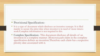 • Provisional Specification:-
• It is a type of document which discloses an inventive concept. It is filed
mainly to secure the prior date when inventor is in need of more timeto
work.Complete information is not required in this.
• Complete Specification:- This document discloses all details of an
invention in a complete manner .Moreover,each claim in the complete
specification defines an invention.Therefore each claim has a respective
priority date associated with it.
 
