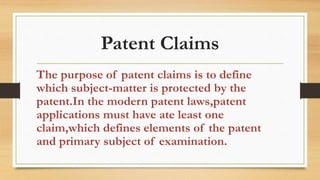Patent Claims
The purpose of patent claims is to define
which subject-matter is protected by the
patent.In the modern patent laws,patent
applications must have ate least one
claim,which defines elements of the patent
and primary subject of examination.
 