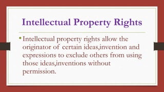 Intellectual Property Rights
•Intellectual property rights allow the
originator of certain ideas,invention and
expressions to exclude others from using
those ideas,inventions without
permission.
 