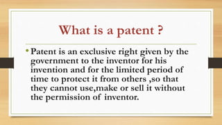 What is a patent ?
•Patent is an exclusive right given by the
government to the inventor for his
invention and for the limited period of
time to protect it from others ,so that
they cannot use,make or sell it without
the permission of inventor.
 