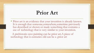 Prior Art
• Prior art is an evidence that your invention is already known.
It is enough that someone,somewhere,sometime previously
has described or shown or made something that contains a
use of technology that is very similar to your invention.
A prehistoric cave painting can be prior art.A piece of
technology that is centuries old can be a .prior art
 