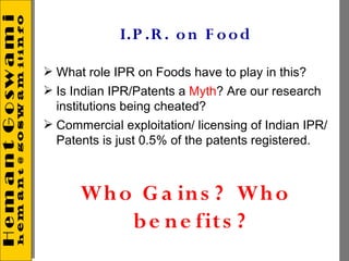 I.P .R . o n F o o d

 What role IPR on Foods have to play in this?
 Is Indian IPR/Patents a Myth? Are our research
  institutions being cheated?
 Commercial exploitation/ licensing of Indian IPR/
  Patents is just 0.5% of the patents registered.



      Wh o G a in s ? Wh o
          b e n e fit s ?
 