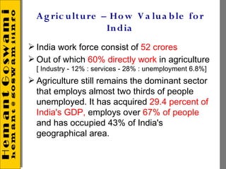 A g ric u lt u re – Ho w V a lu a b le fo r
                     In dia
 India work force consist of 52 crores
 Out of which 60% directly work in agriculture
  [ Industry - 12% : services - 28% : unemployment 6.8%]
 Agriculture still remains the dominant sector
  that employs almost two thirds of people
  unemployed. It has acquired 29.4 percent of
  India's GDP, employs over 67% of people
  and has occupied 43% of India's
  geographical area.
 
