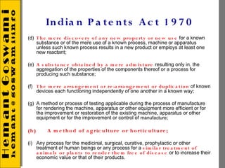 In dia n P a te n t s A c t 1 9 7 0
(d) T h e m e re dis c o v e ry o f a n y n e w pro pe rt y o r n e w u s e for a known
    substance or of the mere use of a known process, machine or apparatus
    unless such known process results in a new product or employs at least one
    new reactant;
 
(e) A s u b s ta n c e o b t a in e d b y a m e re a dm ix t u re resulting only in. the
    aggregation of the properties of the components thereof or a process for
    producing such substance;
 
(f) T h e m e re a rra n g e m e n t o r re -a rra n g e m e n t o r du plic a tio n of known
    devices each functioning independently of one another in a known way;
 
(g) A method or process of testing applicable during the process of manufacture
    for rendering the machine, apparatus or other equipment more efficient or for
    the improvement or restoration of the existing machine, apparatus or other
    equipment or for the improvement or control of manufacture;
 
(h)      A m e t h o d o f a g ric u lt u re o r h o rt ic u lt u re ;

(i) Any process for the medicinal, surgical, curative, prophylactic or other
    treatment of human beings or any process for a s im ila r tre a tm e n t o f
    a n im a ls o r pla n t s to re n de r t h e m fre e o f dis e a s e or to increase their
    economic value or that of their products.
 
