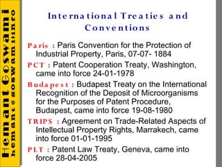 In te rn a t io n a l T re a t ie s a n d
               C o n v e n t io n s
P a ris : Paris Convention for the Protection of
   Industrial Property, Paris, 07-07- 1884
P C T : Patent Cooperation Treaty, Washington,
   came into force 24-01-1978
B u da pe s t : Budapest Treaty on the International
   Recognition of the Deposit of Microorganisms
   for the Purposes of Patent Procedure,
   Budapest, came into force 19-08-1980
T R IP S : Agreement on Trade-Related Aspects of
   Intellectual Property Rights, Marrakech, came
   into force 01-01-1995
P L T : Patent Law Treaty, Geneva, came into
   force 28-04-2005
 