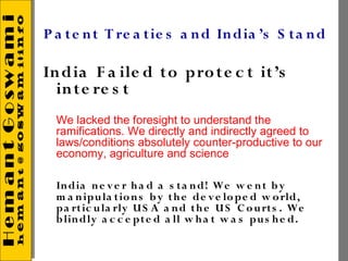 P a t e n t T re a tie s a n d In dia ’s S t a n d

In dia F a ile d t o pro t e c t it’s
  in te re s t
  We lacked the foresight to understand the
  ramifications. We directly and indirectly agreed to
  laws/conditions absolutely counter-productive to our
  economy, agriculture and science

  In dia n e v e r h a d a s t a n d! We w e n t b y
  m a n ipu la t io n s b y t h e de v e lo pe d w o rld,
  pa rt ic u la rly U S A a n d t h e U S C o u rt s . We
  b lin dly a c c e pt e d a ll w h a t w a s pu s h e d.
 