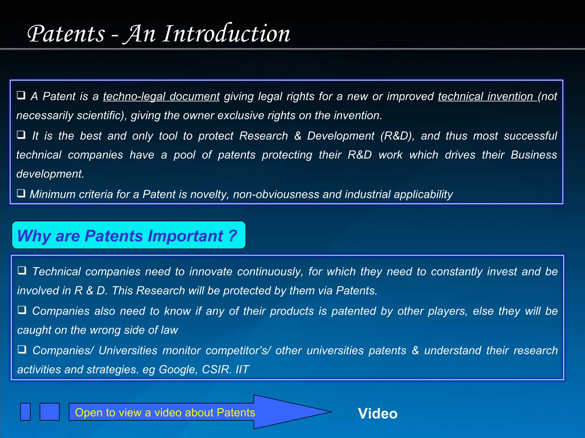 Open to view a video about Patents Why are Patents Important ?  Patents - An Introduction Video A Patent is a  techno-legal document  giving legal rights for a new or improved  technical invention  (not necessarily scientific), giving the owner exclusive rights on the invention.  It is the best and only tool to protect Research & Development (R&D), and thus most successful technical companies have a pool of patents protecting their R&D work which drives their Business development. Minimum criteria for a Patent is novelty, non-obviousness and industrial applicability Technical companies need to innovate continuously, for which they need to constantly invest and be involved in R & D. This Research will be protected by them via Patents. Companies also need to know if any of their products is patented by other players, else they will be caught on the wrong side of law Companies/ Universities monitor competitor’s/ other universities patents & understand their research activities and strategies. eg Google, CSIR. IIT 