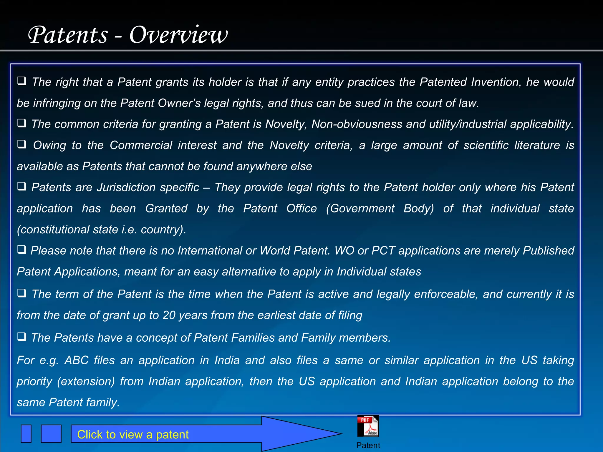Patents - Overview Click to view a patent The right that a Patent grants its holder is that if any entity practices the Patented Invention, he would be infringing on the Patent Owner’s legal rights, and thus can be sued in the court of law. The common criteria for granting a Patent is Novelty, Non-obviousness and utility/industrial applicability.  Owing to the Commercial interest and the Novelty criteria, a large amount of scientific literature is available as Patents that cannot be found anywhere else Patents are Jurisdiction specific – They provide legal rights to the Patent holder only where his Patent application has been Granted by the Patent Office (Government Body) of that individual state (constitutional state i.e. country).  Please note that there is no International or World Patent. WO or PCT applications are merely Published Patent Applications, meant for an easy alternative to apply in Individual states The term of the Patent is the time when the Patent is active and legally enforceable, and currently it is from the date of grant up to 20 years from the earliest date of filing The Patents have a concept of Patent Families and Family members.  For e.g. ABC files an application in India and also files a same or similar application in the US taking priority (extension) from Indian application, then the US application and Indian application belong to the same Patent family.  