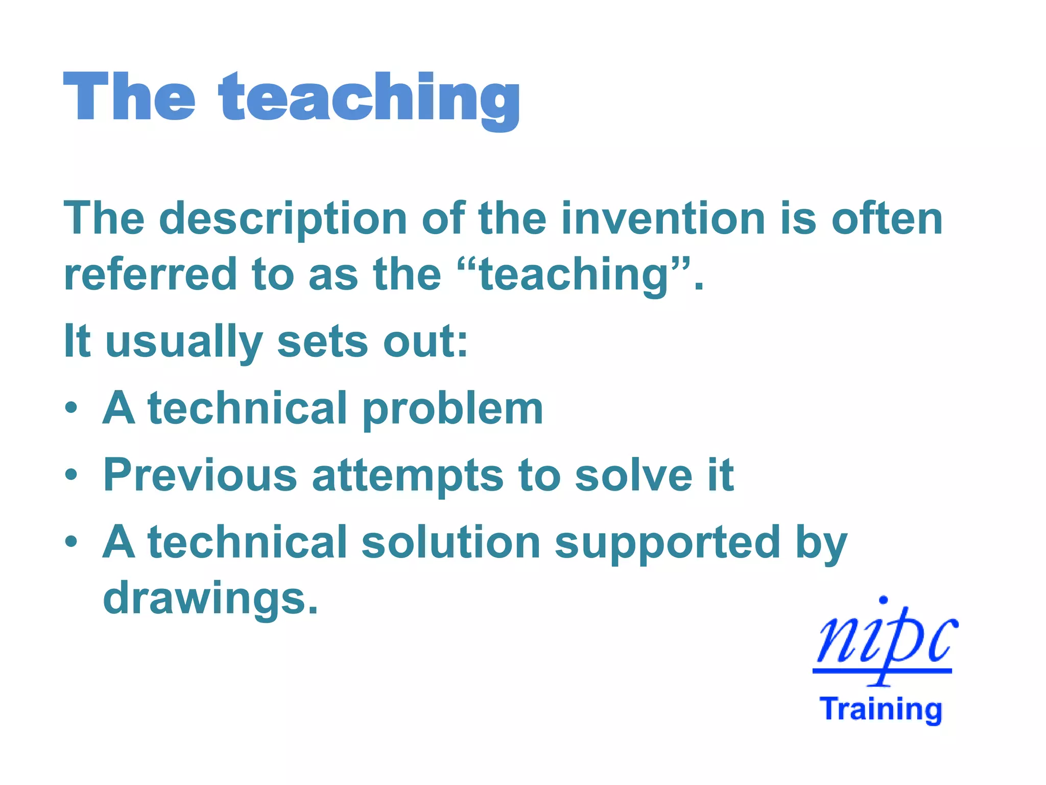 The teaching
The description of the invention is often
referred to as the “teaching”.
It usually sets out:
• A technical problem
• Previous attempts to solve it
• A technical solution supported by
drawings.
 