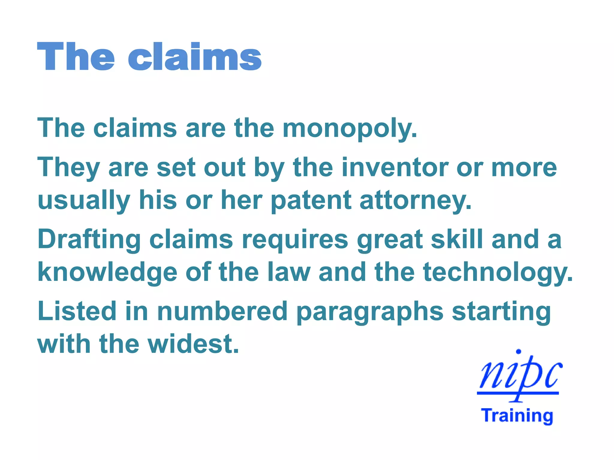The claims
The claims are the monopoly.
They are set out by the inventor or more
usually his or her patent attorney.
Drafting claims requires great skill and a
knowledge of the law and the technology.
Listed in numbered paragraphs starting
with the widest.
 