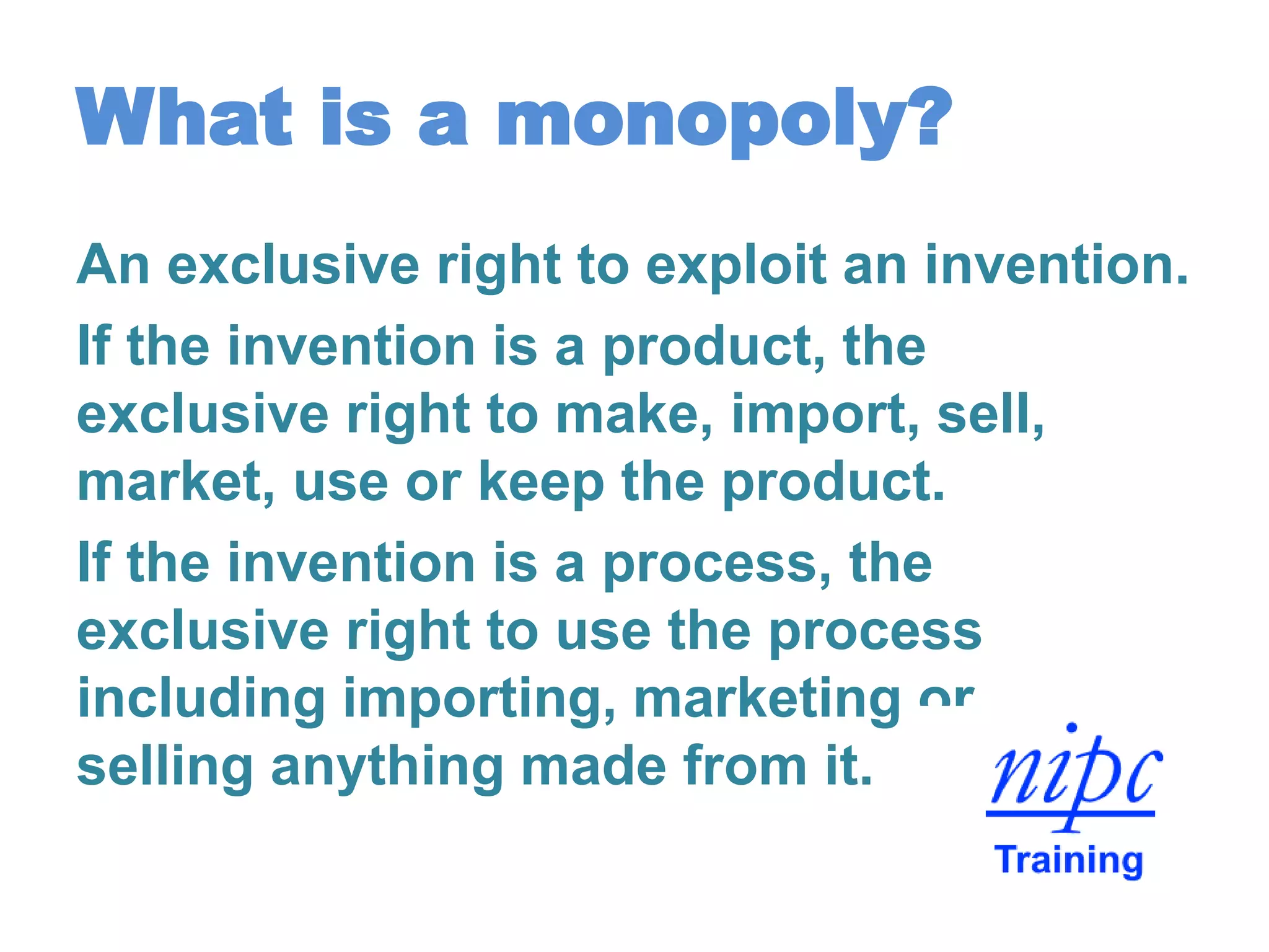 What is a monopoly?
An exclusive right to exploit an invention.
If the invention is a product, the
exclusive right to make, import, sell,
market, use or keep the product.
If the invention is a process, the
exclusive right to use the process
including importing, marketing or
selling anything made from it.
 