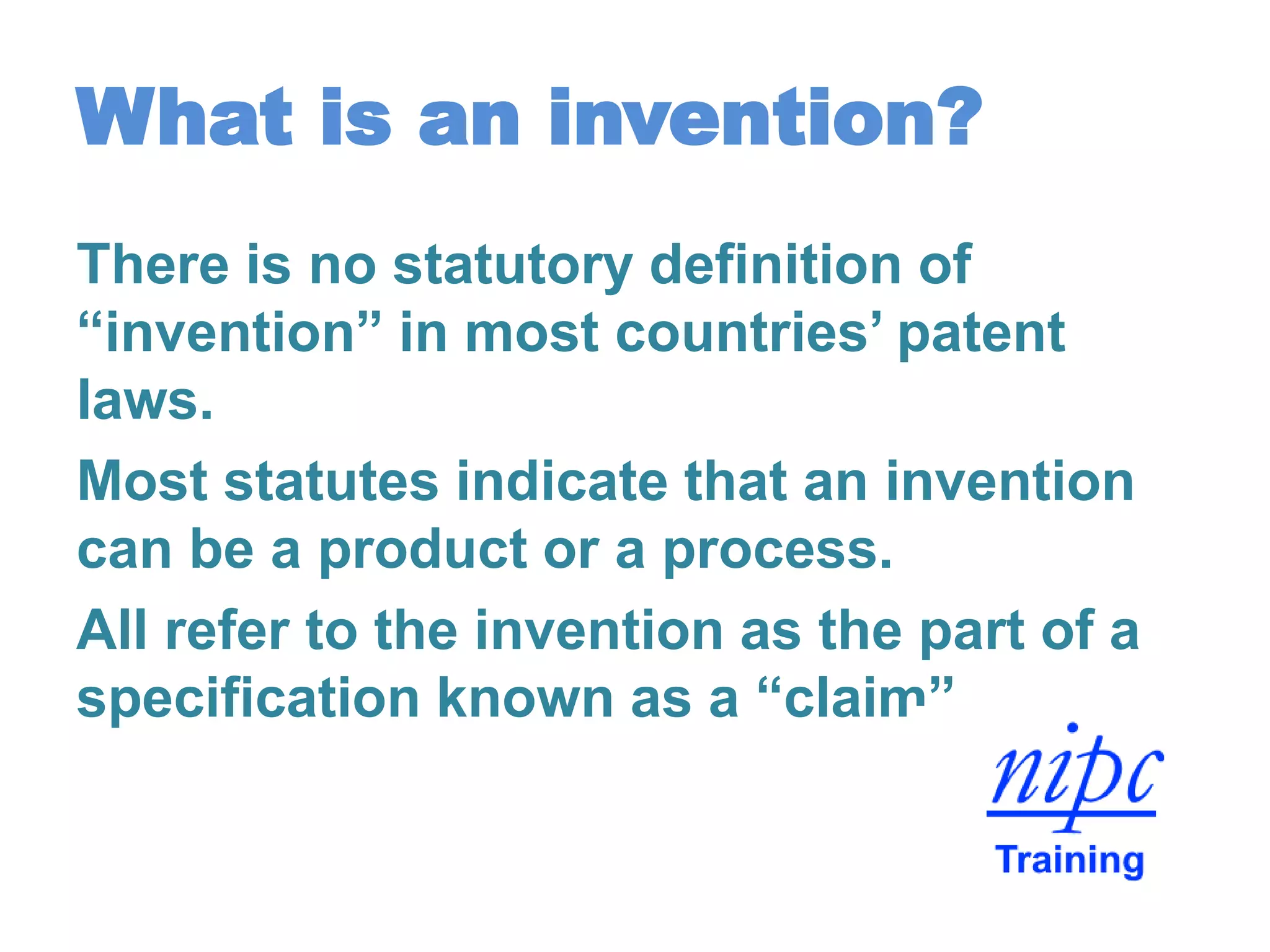 What is an invention?
There is no statutory definition of
“invention” in most countries’ patent
laws.
Most statutes indicate that an invention
can be a product or a process.
All refer to the invention as the part of a
specification known as a “claim”.
 