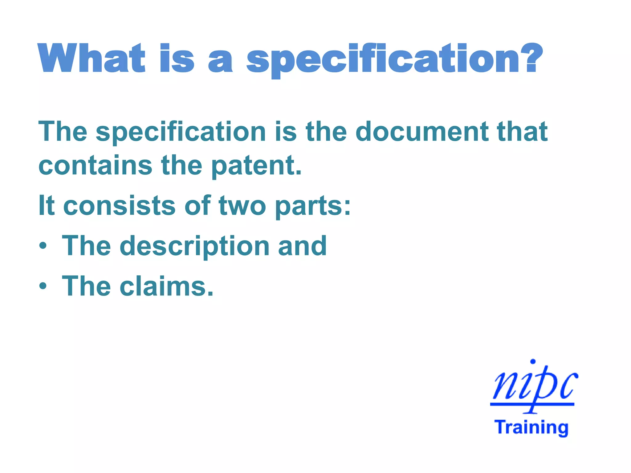 What is a specification?
The specification is the document that
contains the patent.
It consists of two parts:
• The description and
• The claims.
 