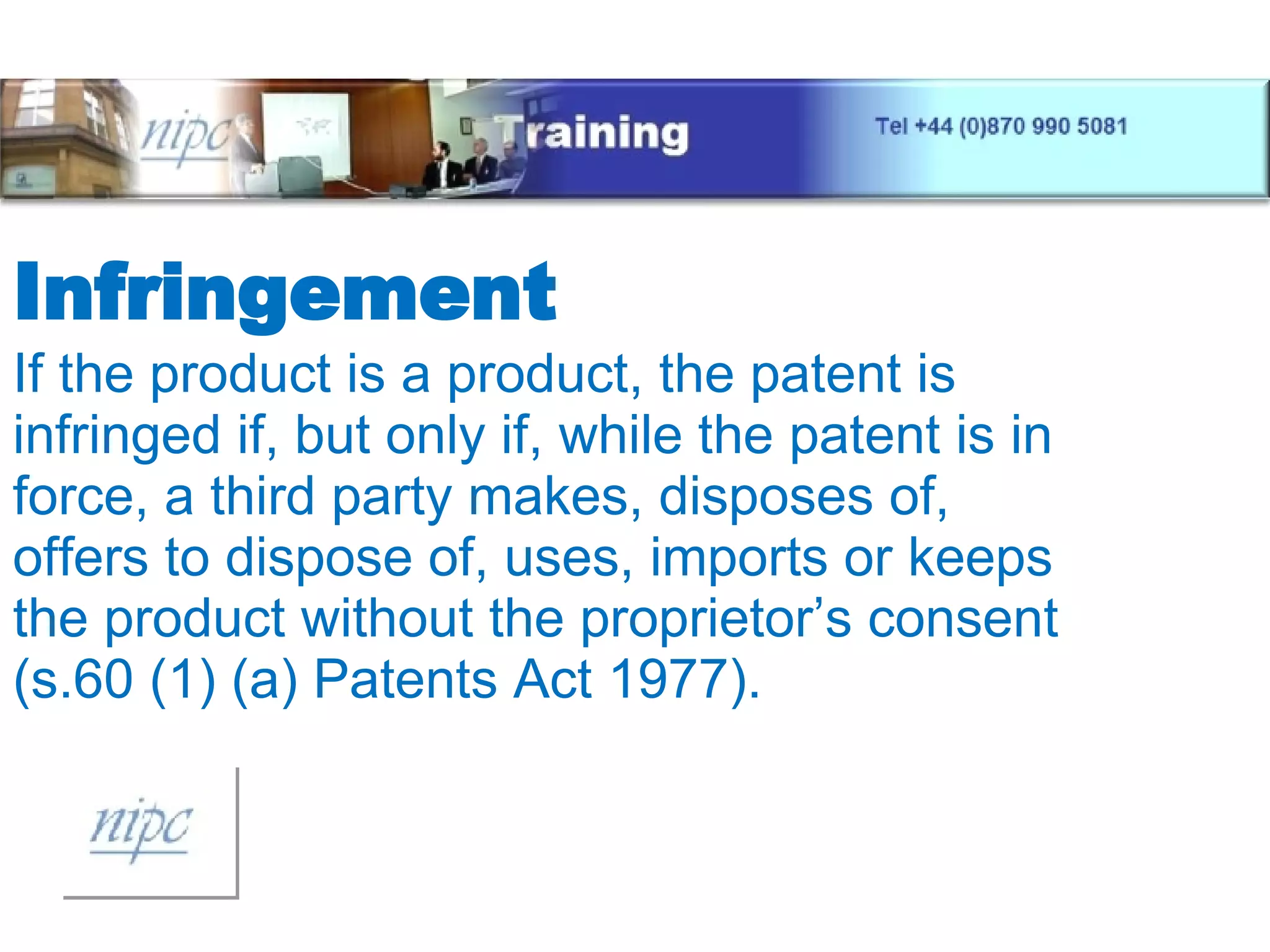 Infringement If the product is a product, the patent is infringed if, but only if, while the patent is in force, a third party makes, disposes of, offers to dispose of, uses, imports or keeps the product without the proprietor’s consent (s.60 (1) (a) Patents Act 1977). 