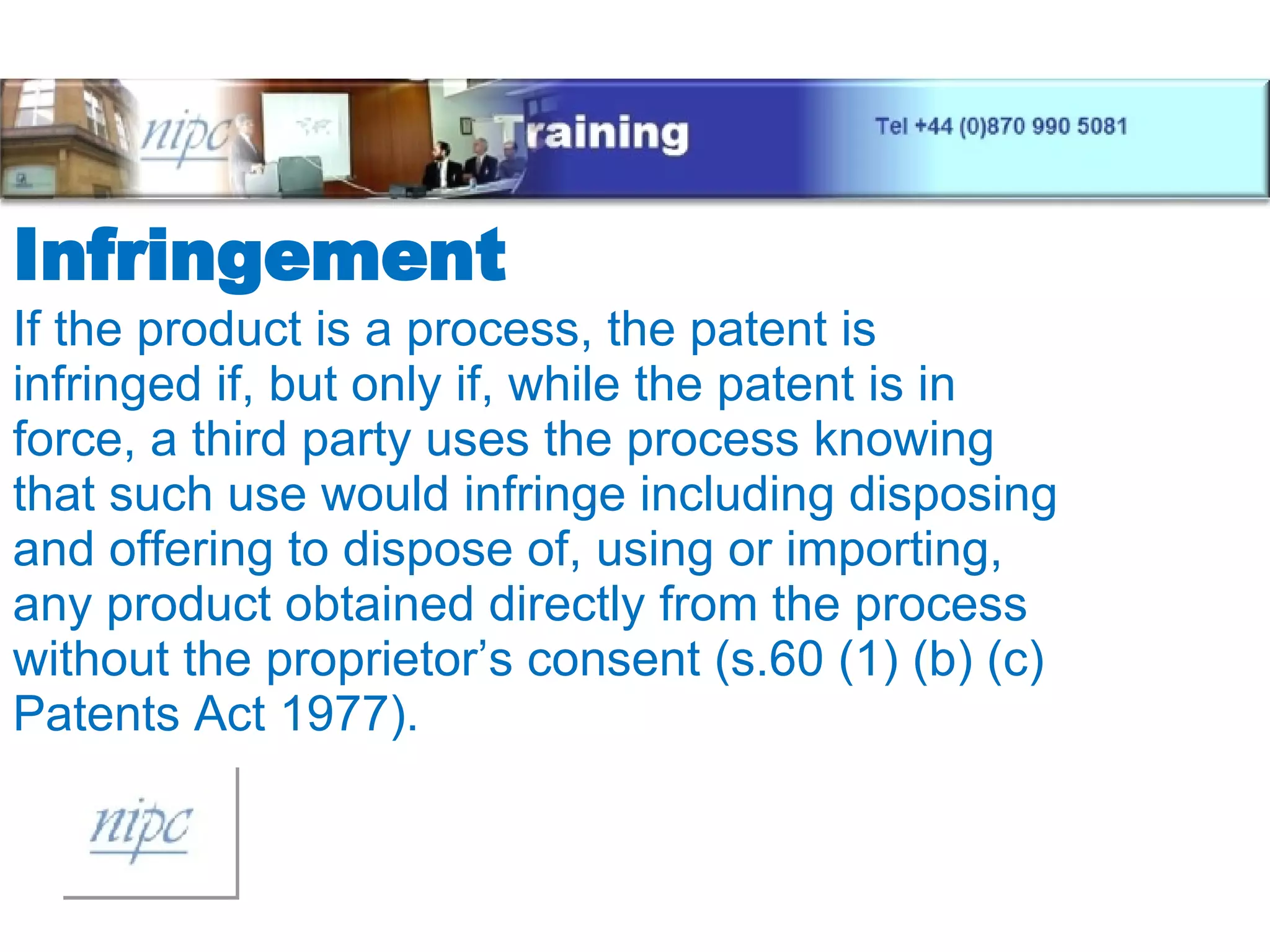 Infringement If the product is a process, the patent is infringed if, but only if, while the patent is in force, a third party uses the process knowing that such use would infringe including disposing and offering to dispose of, using or importing, any product obtained directly from the process without the proprietor’s consent (s.60 (1) (b) (c) Patents Act 1977). 