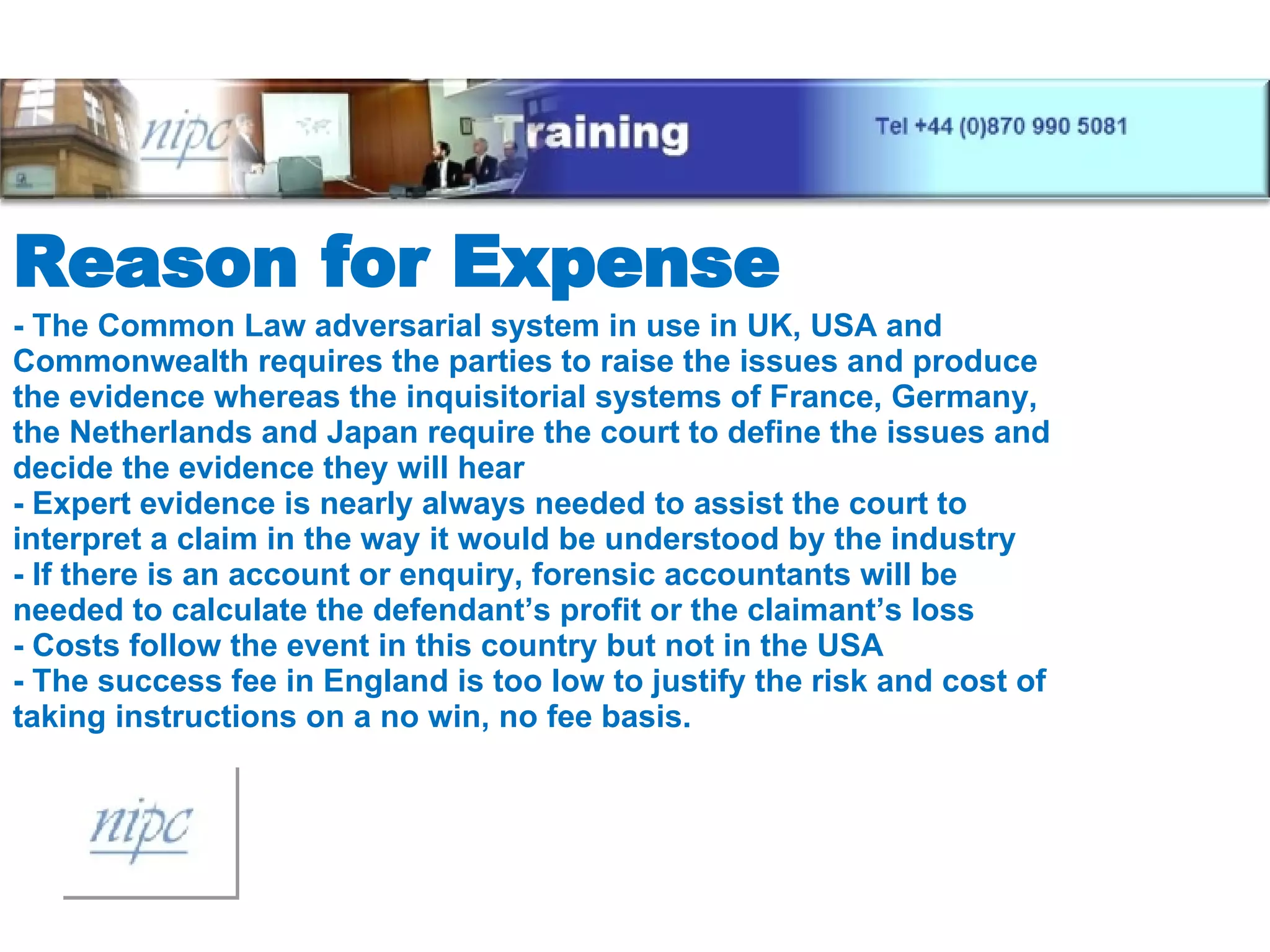 Reason for Expense - The Common Law adversarial system in use in UK, USA and Commonwealth requires the parties to raise the issues and produce the evidence whereas the inquisitorial systems of France, Germany, the Netherlands and Japan require the court to define the issues and decide the evidence they will hear - Expert evidence is nearly always needed to assist the court to interpret a claim in the way it would be understood by the industry - If there is an account or enquiry, forensic accountants will be needed to calculate the defendant’s profit or the claimant’s loss - Costs follow the event in this country but not in the USA - The success fee in England is too low to justify the risk and cost of taking instructions on a no win, no fee basis. 