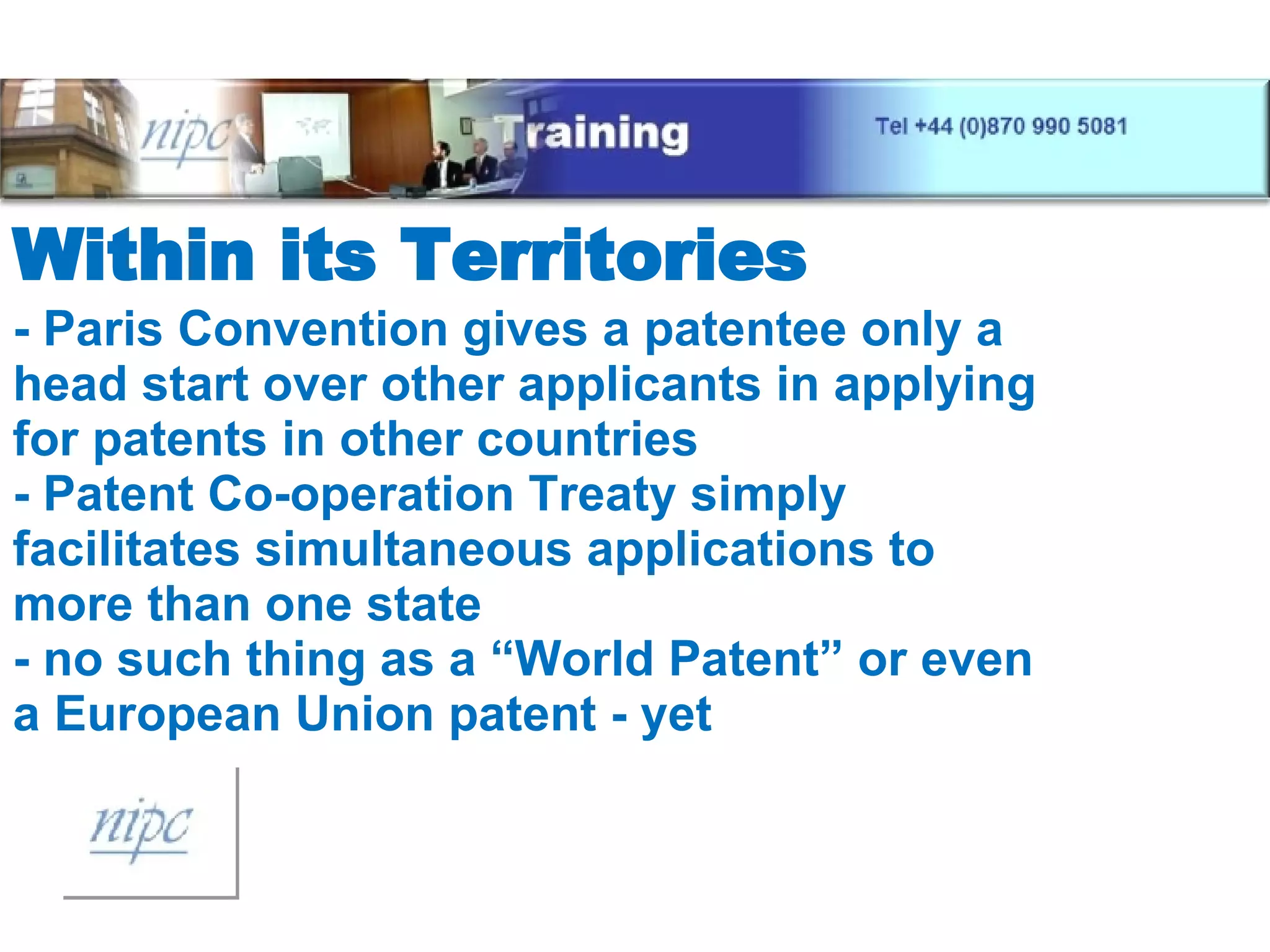 Within its Territories - Paris Convention gives a patentee only a head start over other applicants in applying for patents in other countries - Patent Co-operation Treaty simply facilitates simultaneous applications to more than one state - no such thing as a “World Patent” or even a European Union patent - yet 