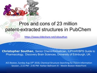 Pros and cons of 23 million
patent-extracted structures in PubChem
Christopher Southan, Senior Cheminformatician, IUPHAR/BPS Guide to
Pharmacology, Discovery Brain Sciences, University of Edinburgh, UK.
1
ACS Boston, Sunday Aug 19th 2018, Chemical Structure Searching for Patent Information
Session , 2:15 PM - 2:45 PM Harbor Ballroom III - Westin Boston Waterfront
https://www.slideshare.net/cdsouthan
 
