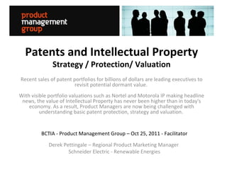 Patents and Intellectual Property
              Strategy / Protection/ Valuation
Recent sales of patent portfolios for billions of dollars are leading executives to
                        revisit potential dormant value.
With visible portfolio valuations such as Nortel and Motorola IP making headline
 news, the value of Intellectual Property has never been higher than in today's
    economy. As a result, Product Managers are now being challenged with
         understanding basic patent protection, strategy and valuation.


         BCTIA - Product Management Group – Oct 25, 2011 - Facilitator
            Derek Pettingale – Regional Product Marketing Manager
                    Schneider Electric - Renewable Energies
 