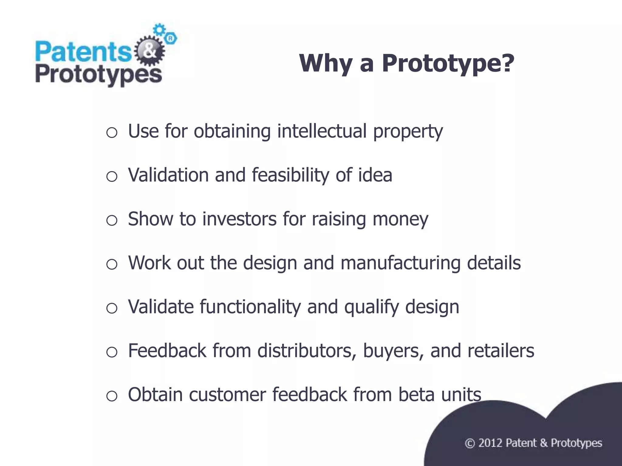 Why a Prototype?               TM




o   Use for obtaining intellectual property

o   Validation and feasibility of idea

o   Show to investors for raising money

o   Work out the design and manufacturing details

o   Validate functionality and qualify design

o   Feedback from distributors, buyers, and retailers

o   Obtain customer feedback from beta units
 