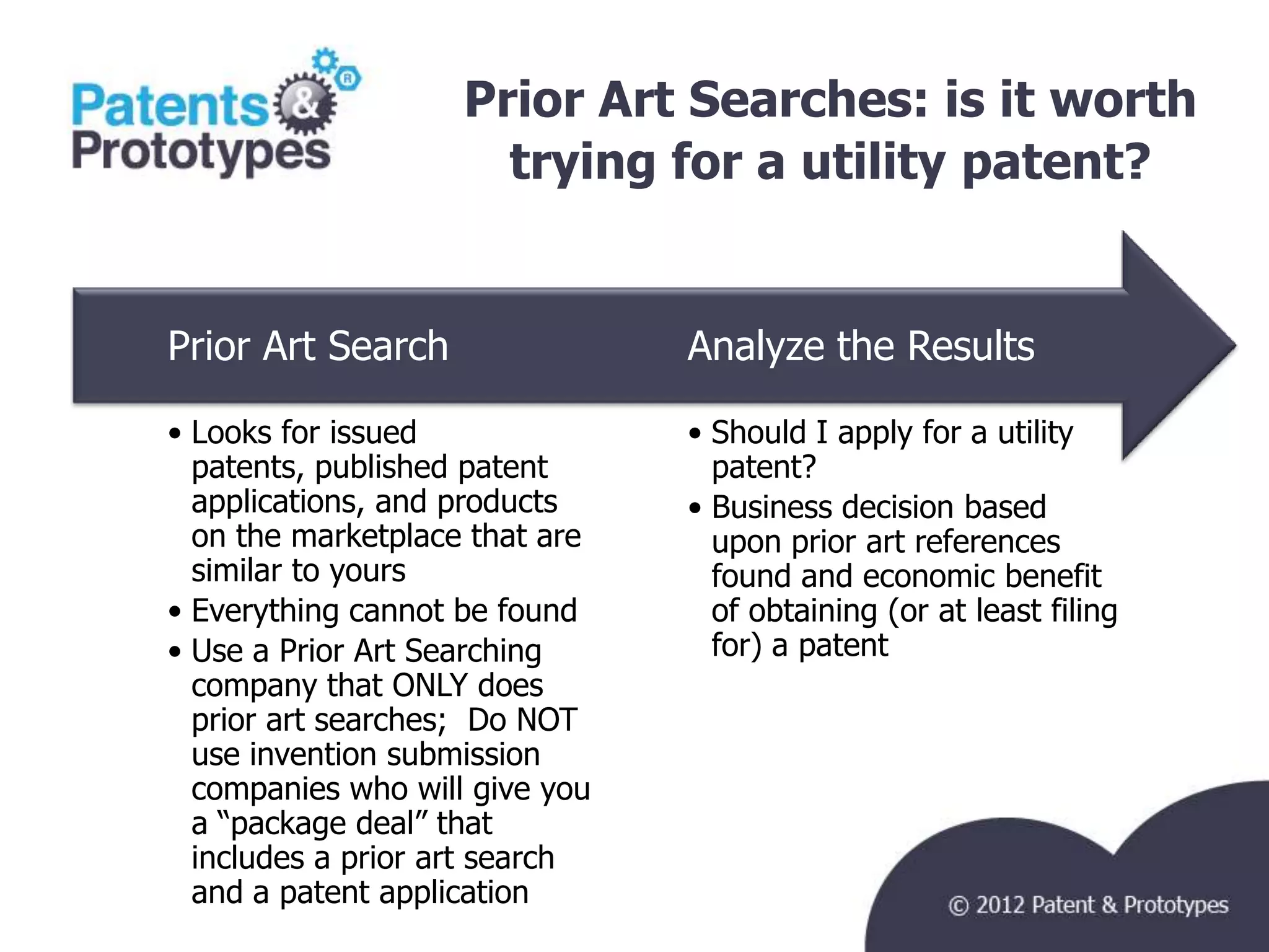 Prior Art Searches: is it worth
                      trying for a utility patent?


Prior Art Search                Analyze the Results

• Looks for issued              • Should I apply for a utility
  patents, published patent       patent?
  applications, and products    • Business decision based
  on the marketplace that are     upon prior art references
  similar to yours                found and economic benefit
• Everything cannot be found      of obtaining (or at least filing
• Use a Prior Art Searching       for) a patent
  company that ONLY does
  prior art searches; Do NOT
  use invention submission
  companies who will give you
  a “package deal” that
  includes a prior art search
  and a patent application
 
