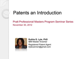 Patents an Introduction
Pratt Professional Masters Program Seminar Series
November 30, 2012




             Ruthie D. Lyle, PhD
             IBM Master Inventor
             Registered Patent Agent
             rlylecannon@gmail.com
 