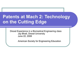 Patents at Mach 2: Technology on the Cutting Edge   Drexel Experience in a Biomedical Engineering class Jay Bhatt, Drexel University June 22, 2008 American Society for Engineering Education 