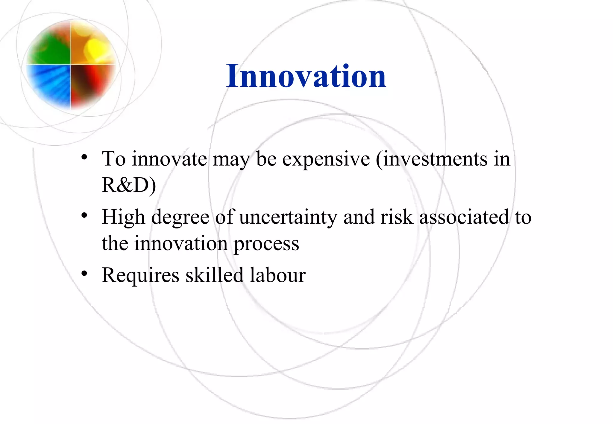 Innovation
• To innovate may be expensive (investments in
R&D)
• High degree of uncertainty and risk associated to
the innovation process
• Requires skilled labour
 