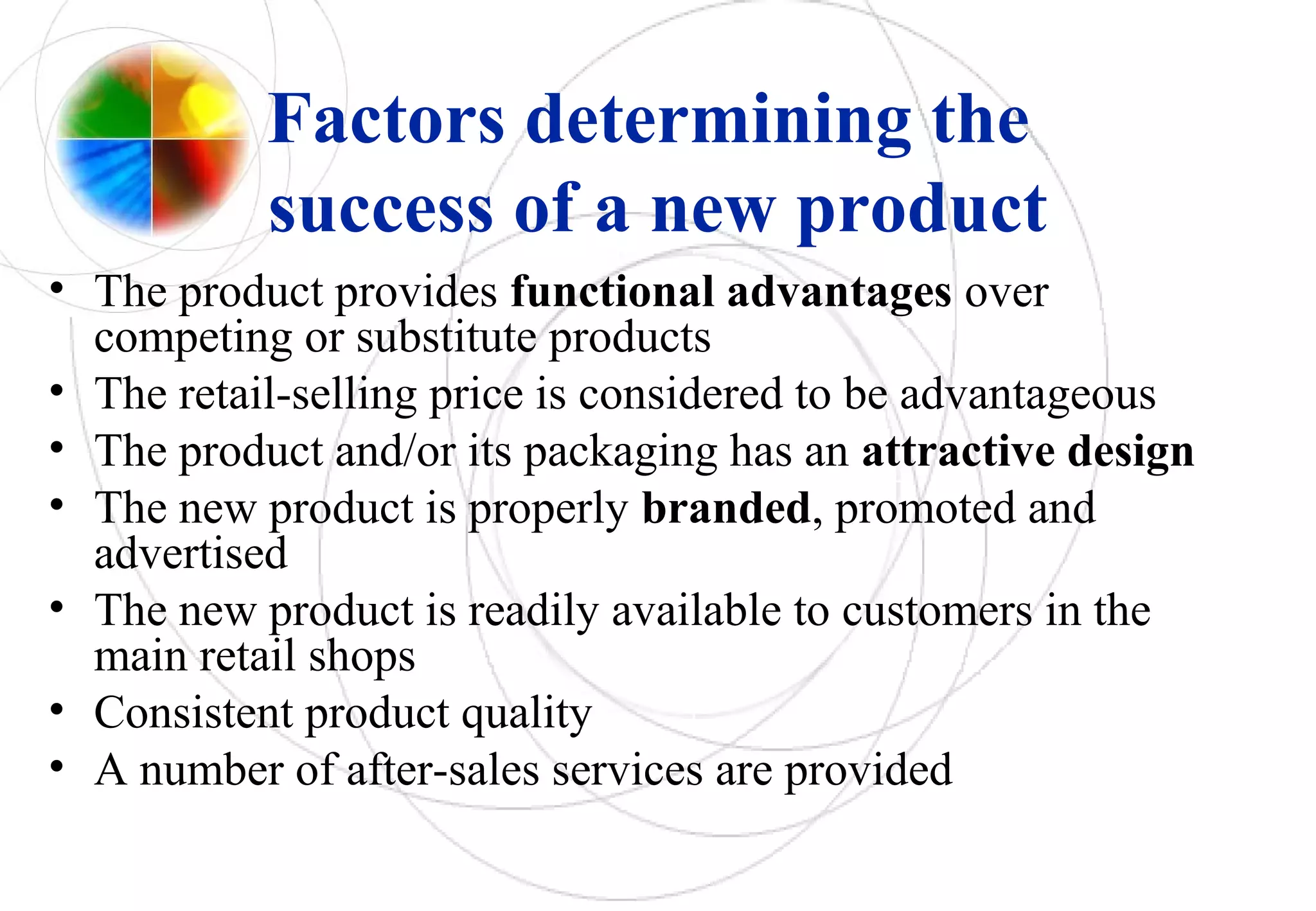 Factors determining the
success of a new product
• The product provides functional advantages over
competing or substitute products
• The retail-selling price is considered to be advantageous
• The product and/or its packaging has an attractive design
• The new product is properly branded, promoted and
advertised
• The new product is readily available to customers in the
main retail shops
• Consistent product quality
• A number of after-sales services are provided
 