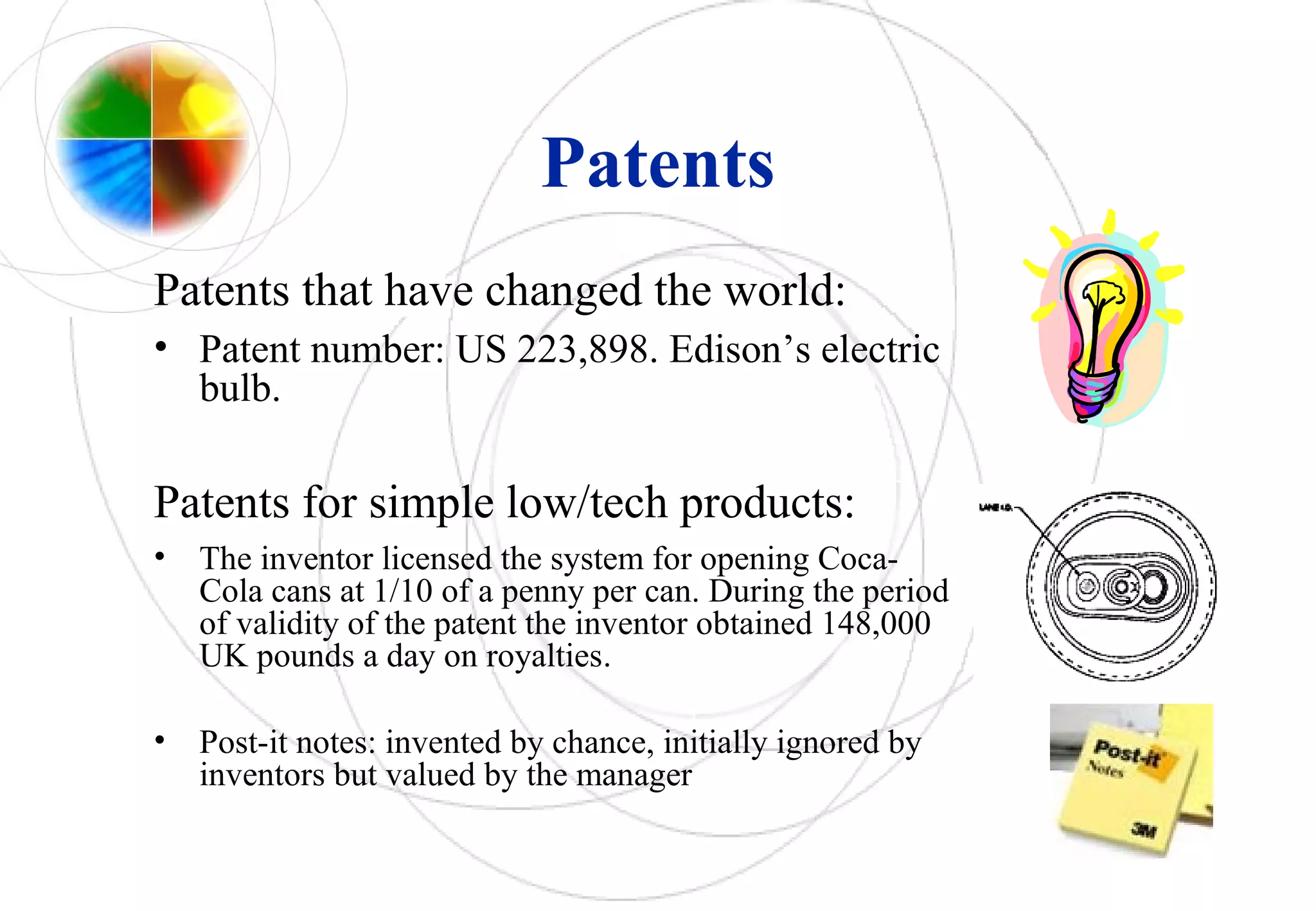 Patents
Patents that have changed the world:
• Patent number: US 223,898. Edison’s electric
bulb.
Patents for simple low/tech products:
• The inventor licensed the system for opening Coca-
Cola cans at 1/10 of a penny per can. During the period
of validity of the patent the inventor obtained 148,000
UK pounds a day on royalties.
• Post-it notes: invented by chance, initially ignored by
inventors but valued by the manager
 